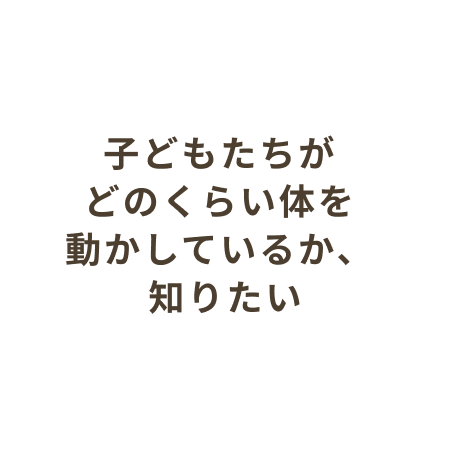 子どもたちがどのくらい体を動かしているか、知りたい